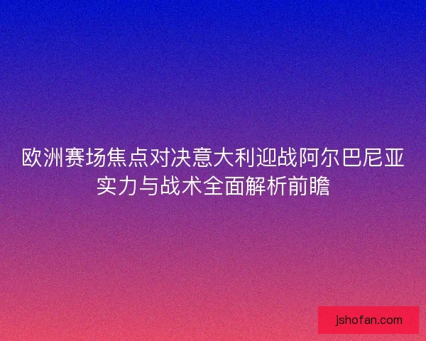 欧洲赛场焦点对决意大利迎战阿尔巴尼亚实力与战术全面解析前瞻