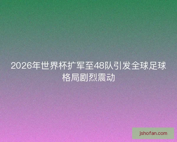 2026年世界杯扩军至48队引发全球足球格局剧烈震动
