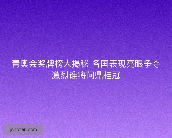 青奥会奖牌榜大揭秘 各国表现亮眼争夺激烈谁将问鼎桂冠