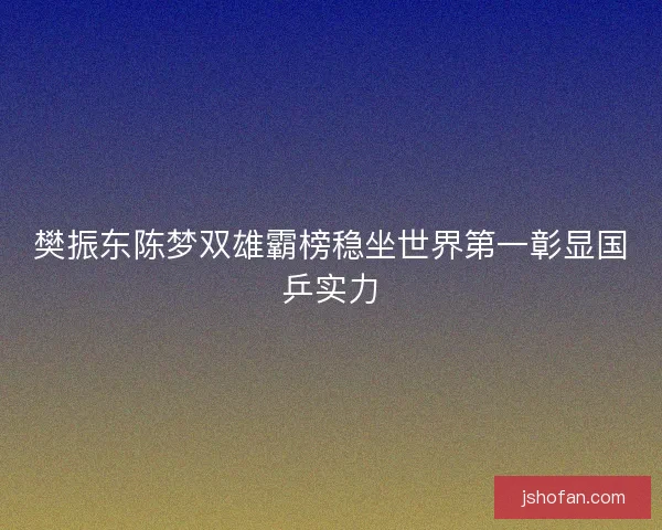 樊振东陈梦双雄霸榜稳坐世界第一彰显国乒实力