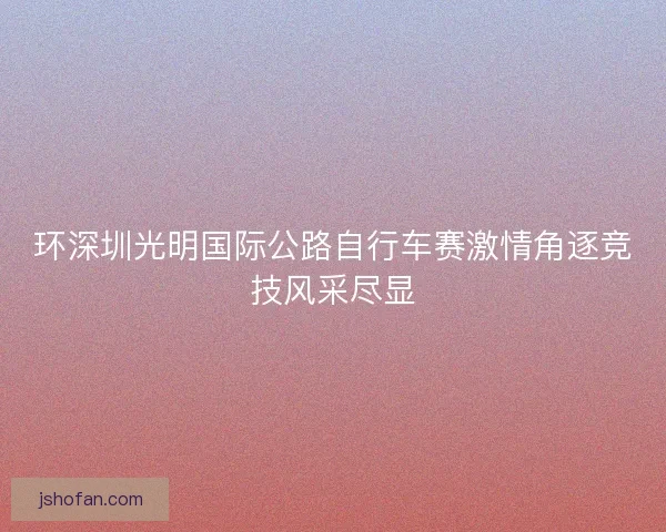 环深圳光明国际公路自行车赛激情角逐竞技风采尽显