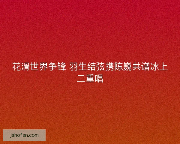 花滑世界争锋 羽生结弦携陈巍共谱冰上二重唱