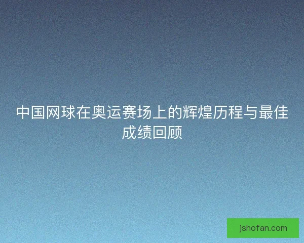 中国网球在奥运赛场上的辉煌历程与最佳成绩回顾