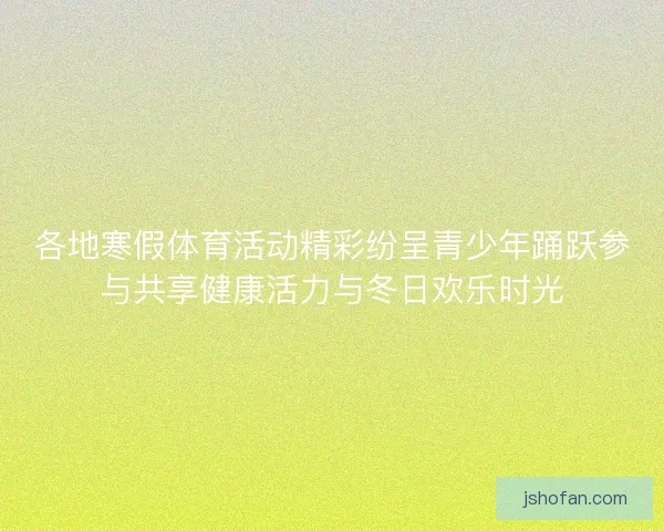 各地寒假体育活动精彩纷呈青少年踊跃参与共享健康活力与冬日欢乐时光