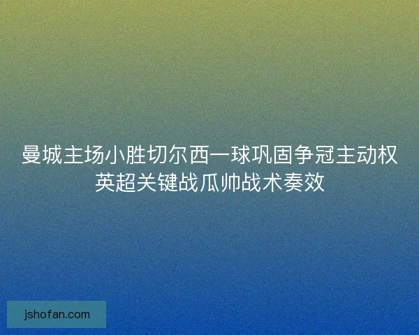 曼城主场小胜切尔西一球巩固争冠主动权英超关键战瓜帅战术奏效 曼城主场小胜切尔西一球巩固争冠主动权英超关键战瓜帅战术奏效
