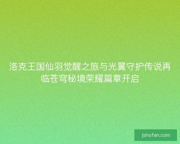 洛克王国仙羽觉醒之旅与光翼守护传说再临苍穹秘境荣耀篇章开启 洛克王国仙羽觉醒之旅与光翼守护传说再临苍穹秘境荣耀篇章开启