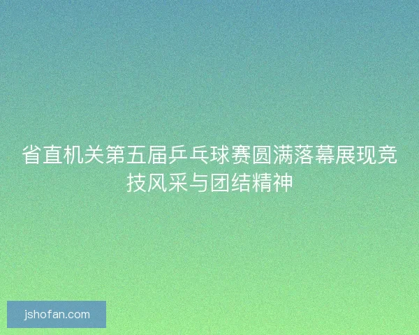省直机关第五届乒乓球赛圆满落幕展现竞技风采与团结精神