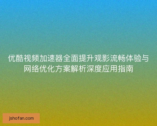 优酷视频加速器全面提升观影流畅体验与网络优化方案解析深度应用指南 优酷视频加速器全面提升观影流畅体验与网络优化方案解析深度应用指南