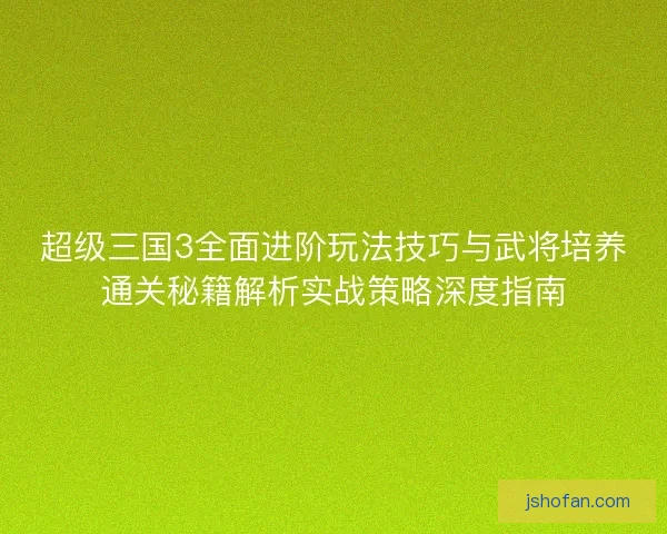 超级三国3全面进阶玩法技巧与武将培养通关秘籍解析实战策略深度指南