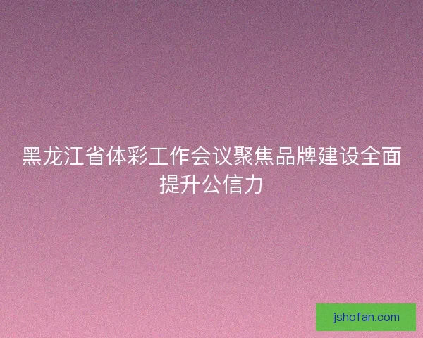 黑龙江省体彩工作会议聚焦品牌建设全面提升公信力