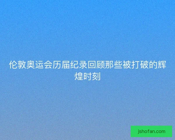 伦敦奥运会历届纪录回顾那些被打破的辉煌时刻 伦敦奥运会历届纪录回顾那些被打破的辉煌时刻