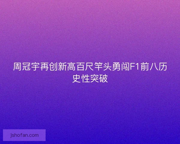 周冠宇再创新高百尺竿头勇闯F1前八历史性突破 周冠宇再创新高百尺竿头勇闯F1前八历史性突破