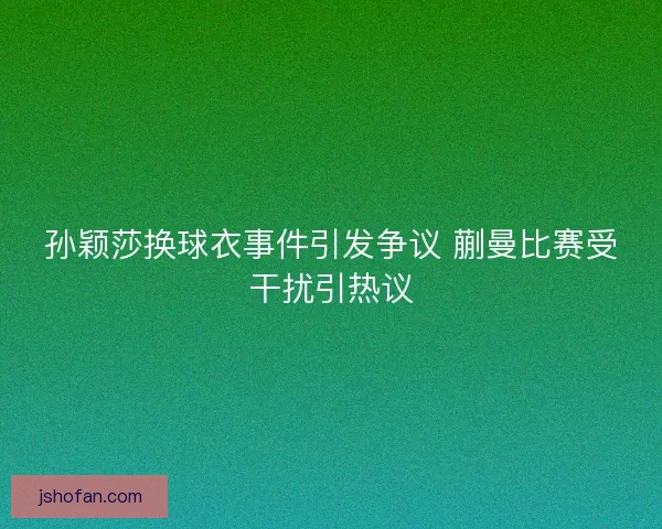 孙颖莎换球衣事件引发争议 蒯曼比赛受干扰引热议