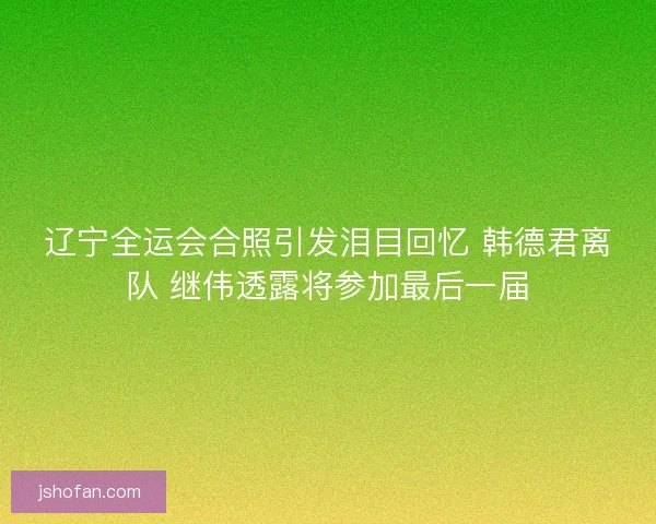 辽宁全运会合照引发泪目回忆 韩德君离队 继伟透露将参加最后一届 辽宁全运会合照引发泪目回忆 韩德君离队 继伟透露将参加最后一届