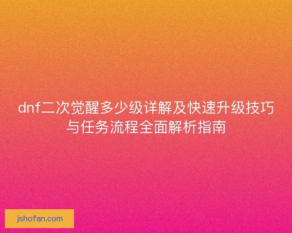 dnf二次觉醒多少级详解及快速升级技巧与任务流程全面解析指南 dnf二次觉醒多少级详解及快速升级技巧与任务流程全面解析指南