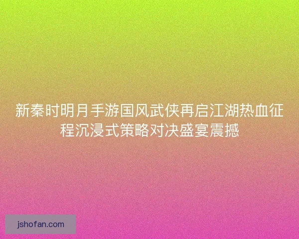 新秦时明月手游国风武侠再启江湖热血征程沉浸式策略对决盛宴震撼