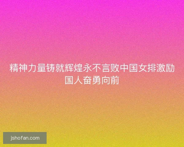 精神力量铸就辉煌永不言败中国女排激励国人奋勇向前