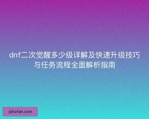 dnf二次觉醒多少级详解及快速升级技巧与任务流程全面解析指南