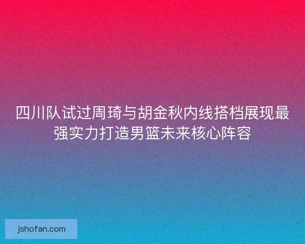 四川队试过周琦与胡金秋内线搭档展现最强实力打造男篮未来核心阵容 四川队试过周琦与胡金秋内线搭档展现最强实力打造男篮未来核心阵容