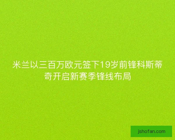 米兰以三百万欧元签下19岁前锋科斯蒂奇开启新赛季锋线布局