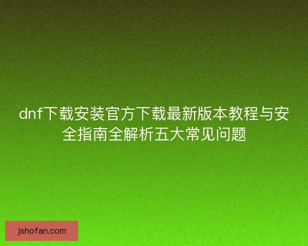 dnf下载安装官方下载最新版本教程与安全指南全解析五大常见问题