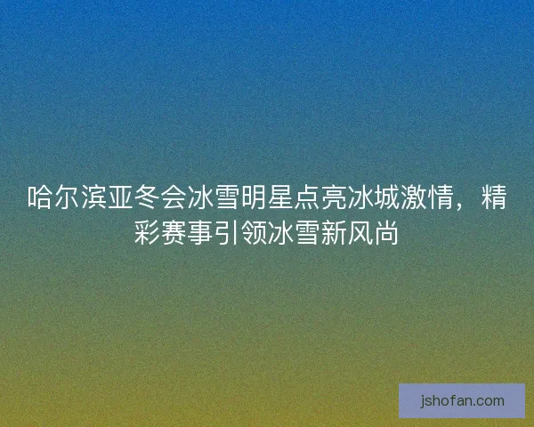 哈尔滨亚冬会冰雪明星点亮冰城激情，精彩赛事引领冰雪新风尚