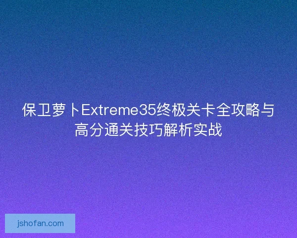 保卫萝卜Extreme35终极关卡全攻略与高分通关技巧解析实战 保卫萝卜Extreme35终极关卡全攻略与高分通关技巧解析实战