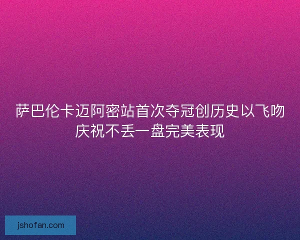 萨巴伦卡迈阿密站首次夺冠创历史以飞吻庆祝不丢一盘完美表现 萨巴伦卡迈阿密站首次夺冠创历史以飞吻庆祝不丢一盘完美表现