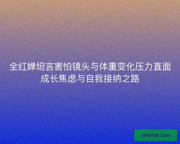 全红婵坦言害怕镜头与体重变化压力直面成长焦虑与自我接纳之路 全红婵坦言害怕镜头与体重变化压力直面成长焦虑与自我接纳之路