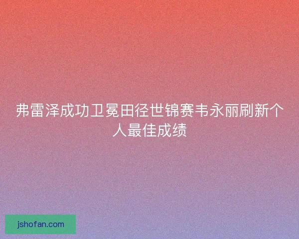 弗雷泽成功卫冕田径世锦赛韦永丽刷新个人最佳成绩