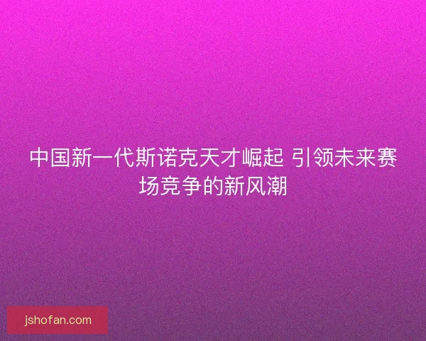 中国新一代斯诺克天才崛起 引领未来赛场竞争的新风潮
