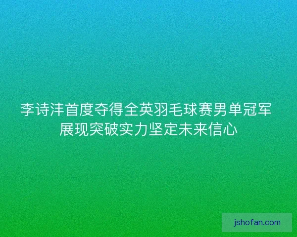 李诗沣首度夺得全英羽毛球赛男单冠军 展现突破实力坚定未来信心 李诗沣首度夺得全英羽毛球赛男单冠军 展现突破实力坚定未来信心